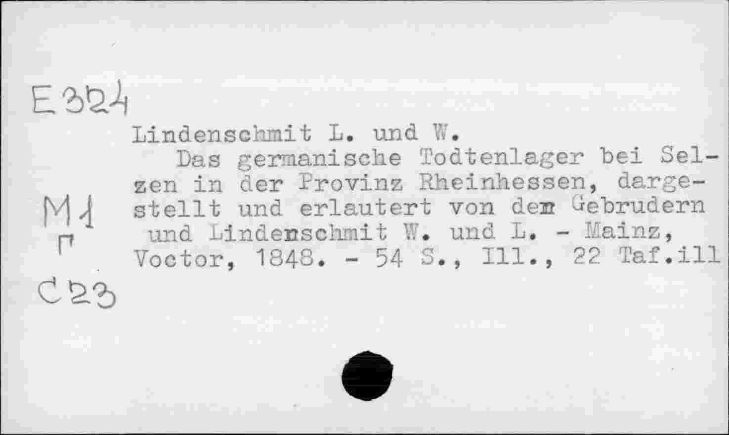 ﻿
Ml п
саг
Lindenschmit L. und W.
Das germanische Todtenlager bei Selzen in der Provinz Rheinhessen, dargestellt und erläutert von den Gebrüdern und Lindenschmit W. und L. - Mainz,
Voctor, 1848. - 54 S., Ill., 22 Taf.ill